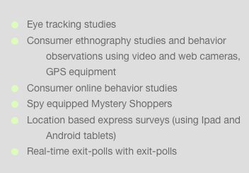 Eye tracking studies Consumer ethnography studies and behavior observations using video and web cameras, GPS equipment Consumer online behavior studies Spy equipped Mystery Shoppers Location based express surveys (using Ipad and Android tablets) Real-time exit-polls with exit-polls